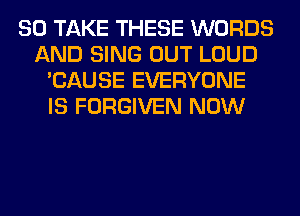 SO TAKE THESE WORDS
AND SING OUT LOUD
'CAUSE EVERYONE
IS FORGIVEN NOW