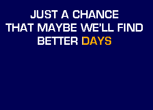 JUST A CHANCE
THAT MAYBE WE'LL FIND
BETTER DAYS