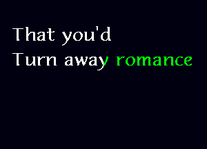 That you'd
Turn away romance