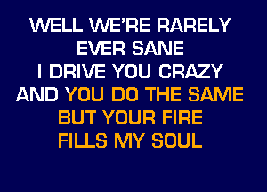 WELL WERE RARELY
EVER SANE
I DRIVE YOU CRAZY
AND YOU DO THE SAME
BUT YOUR FIRE
FILLS MY SOUL