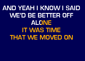AND YEAH I KNOWI SAID
WE'D BE BETTER OFF
ALONE
IT WAS TIME
THAT WE MOVED 0N