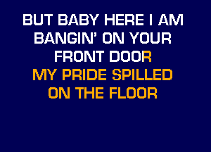 BUT BABY HERE I AM
BANGIM ON YOUR
FRONT DOOR
MY PRIDE SPILLED
ON THE FLOOR