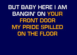 BUT BABY HERE I AM
BANGIM ON YOUR
FRONT DOOR
MY PRIDE SPILLED
ON THE FLOOR
