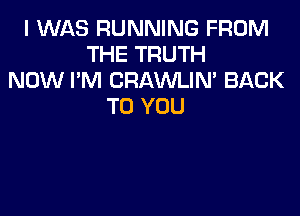 I WAS RUNNING FROM
THE TRUTH
NOW I'M CRAWLIN' BACK
TO YOU