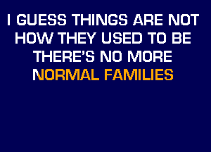 I GUESS THINGS ARE NOT
HOW THEY USED TO BE
THERE'S NO MORE
NORMAL FAMILIES