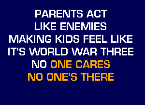 PARENTS ACT
LIKE ENEMIES
MAKING KIDS FEEL LIKE
ITS WORLD WAR THREE
NO ONE CARES
N0 ONE'S THERE