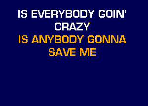 IS EVERYBODY GUIN'
CRAZY
IS ANYBODY GONNA
SAVE ME