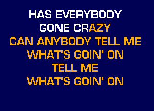 HAS EVERYBODY
GONE CRAZY
CAN ANYBODY TELL ME
WHATS GOIN' 0N
TELL ME
WHATS GOIN' 0N