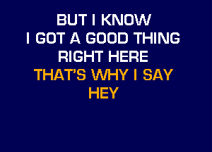 BUT I KNOW
I GOT A GOOD THING
RIGHT HERE
THAT'S WHY I SAY

HEY