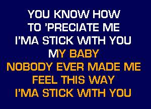 YOU KNOW HOW
TO 'PRECIATE ME
I'MA STICK WITH YOU
MY BABY
NOBODY EVER MADE ME
FEEL THIS WAY
I'MA STICK WITH YOU