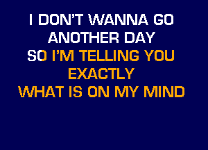 I DON'T WANNA GO
ANOTHER DAY
80 I'M TELLING YOU
EXACTLY
WHAT IS ON MY MIND