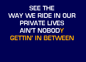 SEE THE
WAY WE RIDE IN OUR
PRIVATE LIVES
AIN'T NOBODY
GETI'IM IN BETWEEN