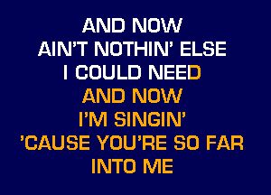 AND NOW
AIN'T NOTHIN' ELSE
I COULD NEED
AND NOW
I'M SINGIM
'CAUSE YOU'RE SO FAR
INTO ME