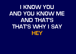 I KNOW YOU
AND YOU KNOW ME
AND THAT'S
THAT'S WHY I SAY

HEY