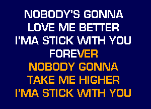 NOBODY'S GONNA
LOVE ME BETTER
I'MA STICK WITH YOU
FOREVER
NOBODY GONNA
TAKE ME HIGHER
I'MA STICK WITH YOU