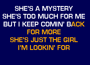 SHE'S A MYSTERY
SHE'S TOO MUCH FOR ME
BUT I KEEP COMIM BACK

FOR MORE
SHE'S JUST THE GIRL
I'M LOOKIN' FOR