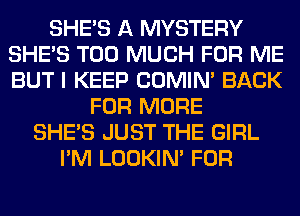 SHE'S A MYSTERY
SHE'S TOO MUCH FOR ME
BUT I KEEP COMIM BACK

FOR MORE
SHE'S JUST THE GIRL
I'M LOOKIN' FOR