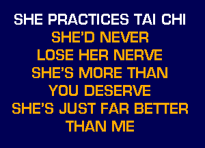 SHE PRACTICES TAI CHI
SHED NEVER
LOSE HER NERVE
SHE'S MORE THAN
YOU DESERVE
SHE'S JUST FAR BETTER
THAN ME
