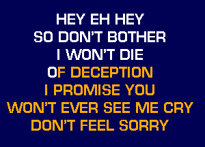 HEY EH HEY
SO DON'T BOTHER
I WON'T DIE
0F DECEPTION
I PROMISE YOU
WON'T EVER SEE ME CRY
DON'T FEEL SORRY