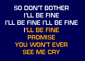 SO DON'T BOTHER
I'LL BE FINE
I'LL BE FINE I'LL BE FINE
I'LL BE FINE
PROMISE
YOU WON'T EVER
SEE ME CRY