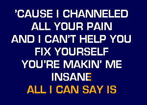 'CAUSE I CHANNELED
ALL YOUR PAIN
AND I CAN'T HELP YOU
FIX YOURSELF
YOU'RE MAKINI ME
INSANE
ALL I CAN SAY IS