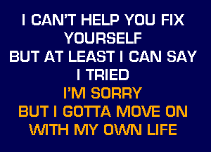 I CAN'T HELP YOU FIX
YOURSELF
BUT AT LEAST I CAN SAY
I TRIED
I'M SORRY
BUT I GOTTA MOVE 0N
INITH MY OWN LIFE