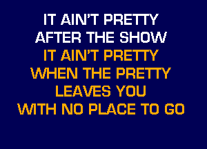 IT AIN'T PRETTY
AFTER THE SHOW
IT AIN'T PRETTY
WHEN THE PRETTY
LEAVES YOU
WITH NO PLACE TO GO
