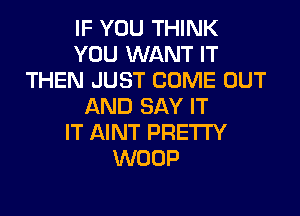 IF YOU THINK
YOU WANT IT
THEN JUST COME OUT
AND SAY IT
IT AINT PRETTY
WOOP