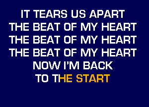 IT TEARS US APART
THE BEAT OF MY HEART
THE BEAT OF MY HEART
THE BEAT OF MY HEART

NOW I'M BACK
TO THE START