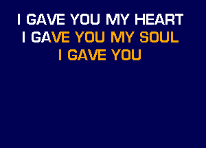I GAVE YOU MY HEART
I GAVE YOU MY SOUL
l GAVE YOU