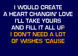 I WOULD CREATE
A HEART CHANGIN' LOVE
I'LL TAKE YOURS
AND FILL IT ALL UP
I DON'T NEED A LOT
OF WISHES 'CAUSE