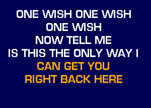 ONE WISH ONE WISH
ONE WISH
NOW TELL ME
IS THIS THE ONLY WAY I
CAN GET YOU
RIGHT BACK HERE