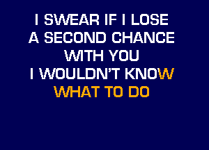 I SWEAR IF I LOSE
A SECOND CHANCE
INITH YOU
I WOULDNIT KNOW
WHAT TO DO