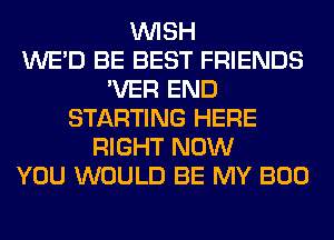 WISH
WE'D BE BEST FRIENDS
'VER END
STARTING HERE
RIGHT NOW
YOU WOULD BE MY BOO