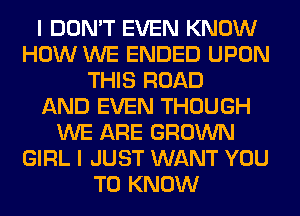 I DON'T EVEN KNOW
HOW WE ENDED UPON
THIS ROAD
AND EVEN THOUGH
WE ARE GROWN
GIRL I JUST WANT YOU
TO KNOW