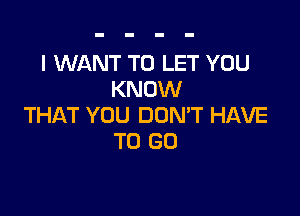 I WANT TO LET YOU
KNOW

THAT YOU DON'T HAVE
TO GO