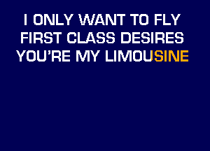 I ONLY WANT TO FLY
FIRST CLASS DESIRES
YOU'RE MY LIMOUSINE