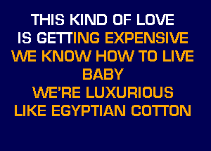 THIS KIND OF LOVE
IS GETTING EXPENSIVE
WE KNOW HOW TO LIVE
BABY
WERE LUXURIOUS
LIKE EGYPTIAN COTTON