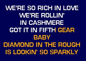 WERE SO RICH IN LOVE
WERE ROLLIN'
IN CASHMERE
GOT IT IN FIFTH GEAR
BABY
DIAMOND IN THE ROUGH
IS LOOKIN' SO SPARKLY