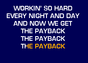 WORKIM SO HARD
EVERY NIGHT AND DAY
AND NOW WE GET
THE PAYBACK
THE PAYBACK
THE PAYBACK