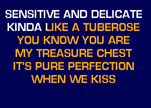 SENSITIVE AND DELICATE
KINDA LIKE A TUBEROSE
YOU KNOW YOU ARE
MY TREASURE CHEST
ITS PURE PERFECTION
WHEN WE KISS