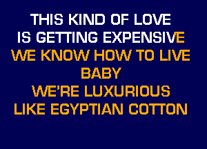 THIS KIND OF LOVE
IS GETTING EXPENSIVE
WE KNOW HOW TO LIVE
BABY
WERE LUXURIOUS
LIKE EGYPTIAN COTTON