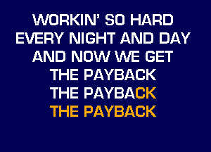 WORKIM SO HARD
EVERY NIGHT AND DAY
AND NOW WE GET
THE PAYBACK
THE PAYBACK
THE PAYBACK