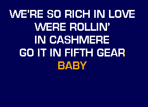 WERE SO RICH IN LOVE
WERE ROLLIN'
IN CASHMERE
GO IT IN FIFTH GEAR
BABY