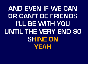 AND EVEN IF WE CAN
0R CAN'T BE FRIENDS
I'LL BE WITH YOU
UNTIL THE VERY END 80
SHINE 0N
YEAH