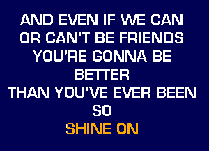 AND EVEN IF WE CAN
0R CAN'T BE FRIENDS
YOU'RE GONNA BE
BETTER
THAN YOU'VE EVER BEEN
SO
SHINE 0N