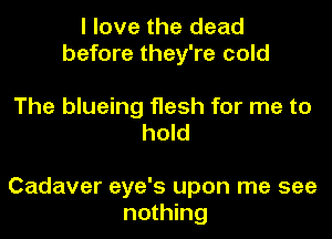 I love the dead
before they're cold

The blueing flesh for me to
hold

Cadaver eye's upon me see
nothing