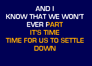 AND I
KNOW THAT WE WON'T
EVER PART
ITS TIME
TIME FOR US TO SETTLE
DOWN