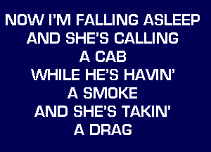 NOW I'M FALLING ASLEEP
AND SHE'S CALLING
A CAB
WHILE HE'S HAVIN'
A SMOKE
AND SHE'S TAKIN'
A DRAG