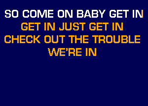 SO COME ON BABY GET IN
GET IN JUST GET IN
CHECK OUT THE TROUBLE
WERE IN